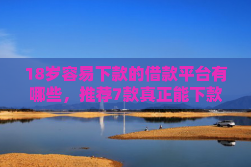 18岁容易下款的借款平台有哪些，推荐7款真正能下款的网贷口子