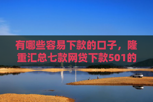 有哪些容易下款的口子，隆重汇总七款网贷下款501的口子