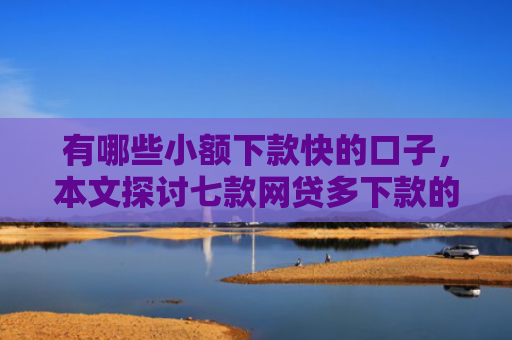 有哪些小额下款快的口子，本文探讨七款网贷多下款的口子