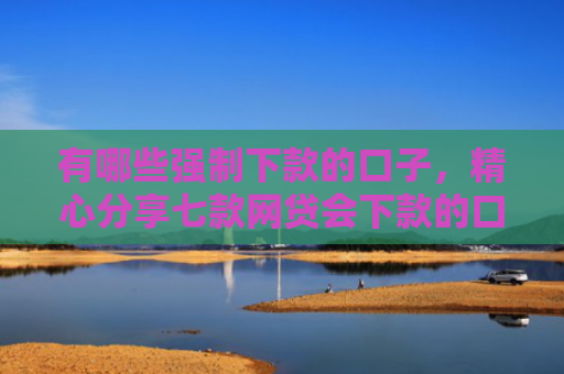 有哪些强制下款的口子，精心分享七款网贷会下款的口子