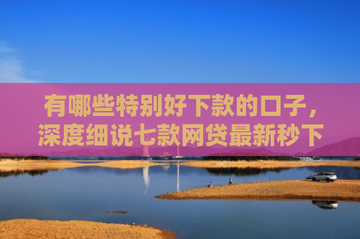 有哪些特别好下款的口子，深度细说七款网贷最新秒下款口子