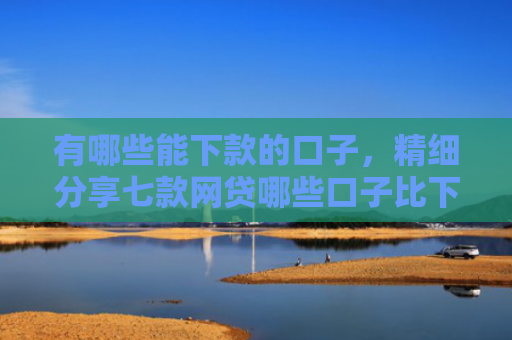 有哪些能下款的口子，精细分享七款网贷哪些口子比下款