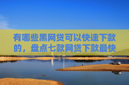 有哪些黑网贷可以快速下款的，盘点七款网贷下款最快的口子？