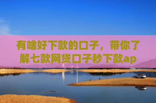有啥好下款的口子，带你了解七款网贷口子秒下款app