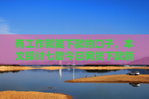 有工作就能下款的口子，本文探讨七款今日网贷下款新口子