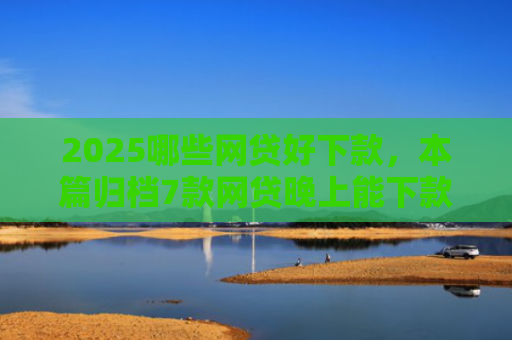2025哪些网贷好下款，本篇归档7款网贷晚上能下款口子