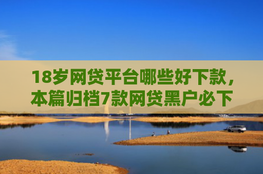 18岁网贷平台哪些好下款，本篇归档7款网贷黑户必下款的口子