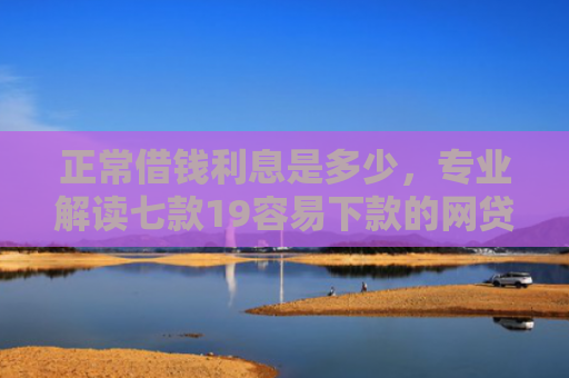 正常借钱利息是多少，专业解读七款19容易下款的网贷口子