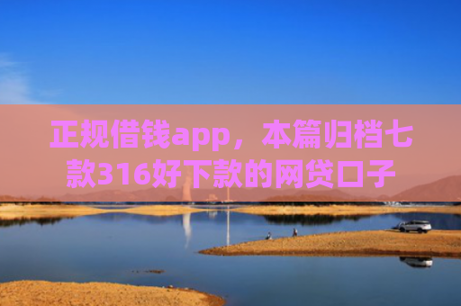正规借钱app，本篇归档七款316好下款的网贷口子