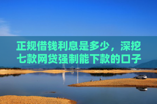正规借钱利息是多少，深挖七款网贷强制能下款的口子