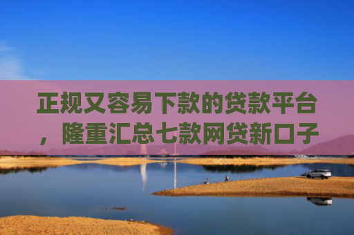 正规又容易下款的贷款平台，隆重汇总七款网贷新口子秒下款app