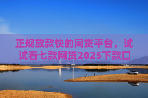 正规放款快的网贷平台，试试看七款网贷2025下款口子
