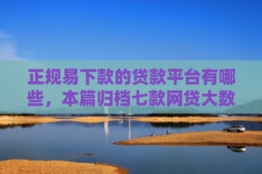 正规易下款的贷款平台有哪些，本篇归档七款网贷大数据花了下款口子
