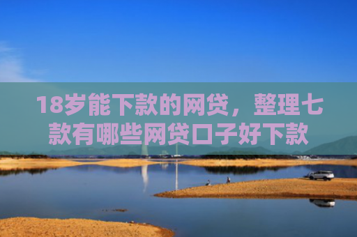 18岁能下款的网贷，整理七款有哪些网贷口子好下款