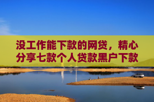 没工作能下款的网贷，精心分享七款个人贷款黑户下款怎么办