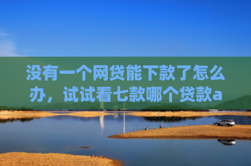 没有一个网贷能下款了怎么办，试试看七款哪个贷款app无视黑户下款很快