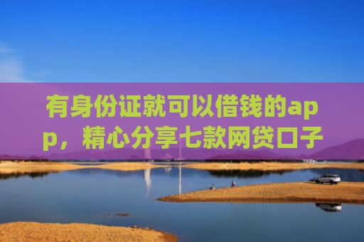 有身份证就可以借钱的app，精心分享七款网贷口子哪个下款多