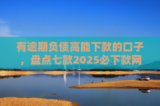 有逾期负债高能下款的口子，盘点七款2025必下款网贷口子