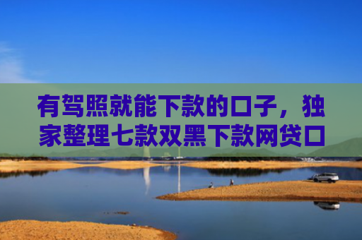 有驾照就能下款的口子，独家整理七款双黑下款网贷口子