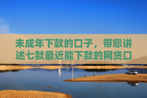 未成年下款的口子，带您讲述七款最近能下款的网贷口子