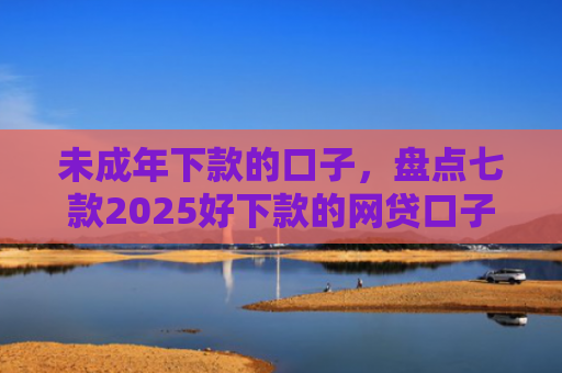 未成年下款的口子，盘点七款2025好下款的网贷口子