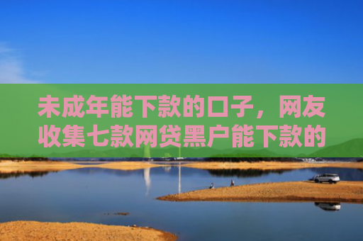 未成年能下款的口子，网友收集七款网贷黑户能下款的口子