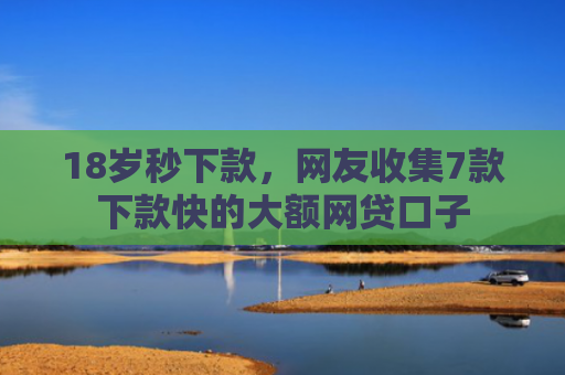 18岁秒下款，网友收集7款下款快的大额网贷口子