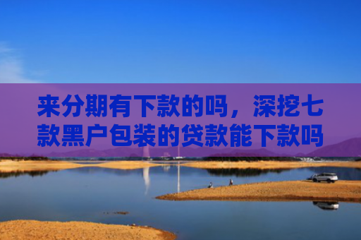 来分期有下款的吗，深挖七款黑户包装的贷款能下款吗