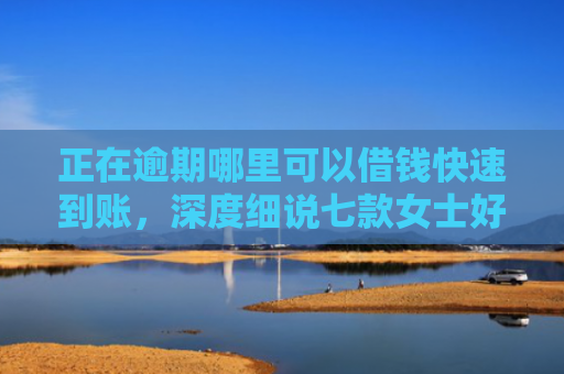 正在逾期哪里可以借钱快速到账，深度细说七款女士好下款的网贷口子