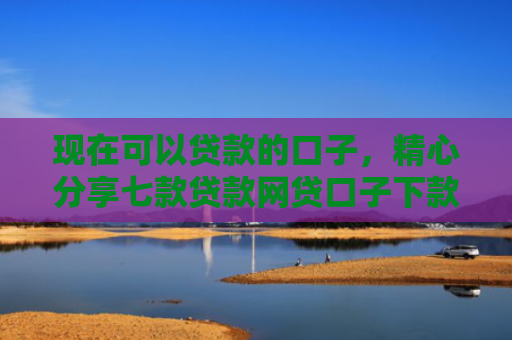 现在可以贷款的口子，精心分享七款贷款网贷口子下款