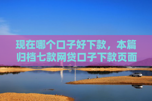 现在哪个口子好下款，本篇归档七款网贷口子下款页面
