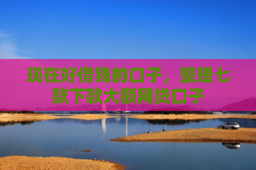 现在好借钱的口子，整理七款下款大额网贷口子