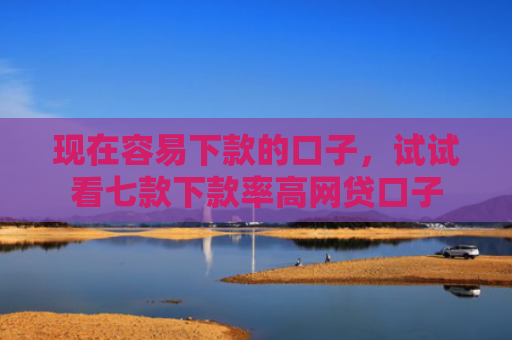 现在容易下款的口子，试试看七款下款率高网贷口子