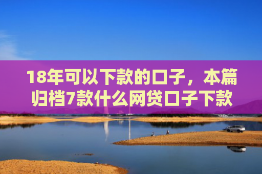 18年可以下款的口子，本篇归档7款什么网贷口子下款多