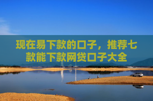 现在易下款的口子，推荐七款能下款网贷口子大全