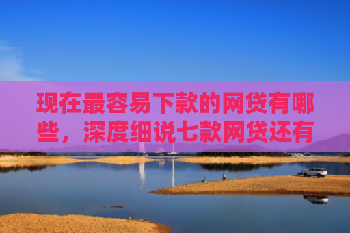 现在最容易下款的网贷有哪些，深度细说七款网贷还有下款口子吗