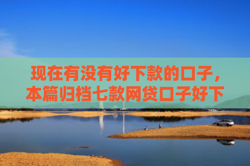 现在有没有好下款的口子，本篇归档七款网贷口子好下款链接