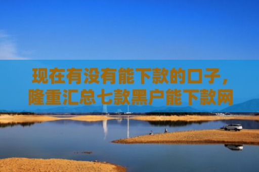现在有没有能下款的口子，隆重汇总七款黑户能下款网贷口子