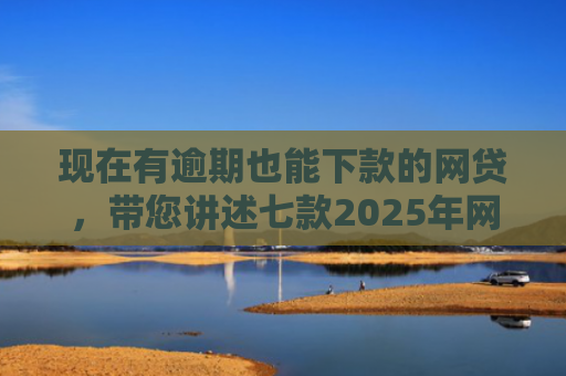 现在有逾期也能下款的网贷，带您讲述七款2025年网贷下款口子