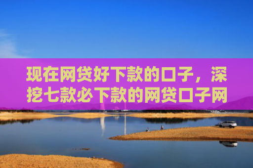 现在网贷好下款的口子，深挖七款必下款的网贷口子网贷