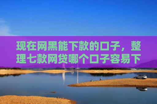 现在网黑能下款的口子，整理七款网贷哪个口子容易下款