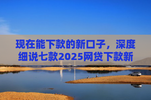 现在能下款的新口子，深度细说七款2025网贷下款新口子