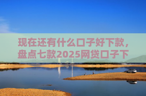 现在还有什么口子好下款，盘点七款2025网贷口子下款