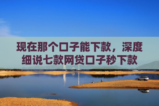 现在那个口子能下款，深度细说七款网贷口子秒下款