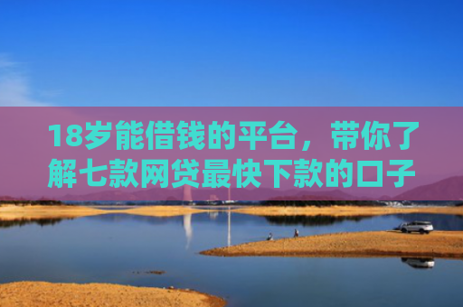 18岁能借钱的平台，带你了解七款网贷最快下款的口子