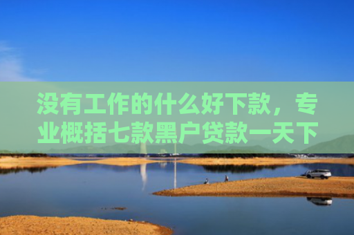 没有工作的什么好下款，专业概括七款黑户贷款一天下款的平台