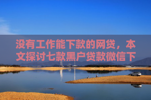 没有工作能下款的网贷，本文探讨七款黑户贷款微信下款可靠吗安全吗