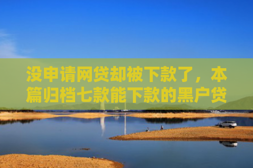 没申请网贷却被下款了，本篇归档七款能下款的黑户贷款平台有哪些