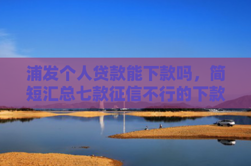 浦发个人贷款能下款吗，简短汇总七款征信不行的下款平台