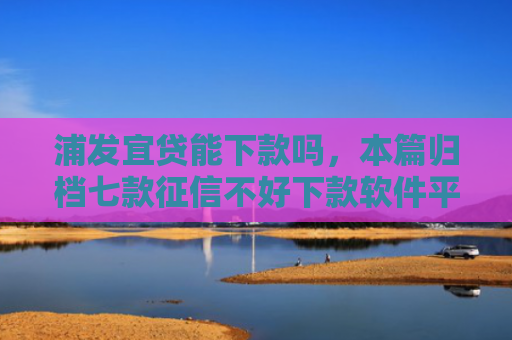 浦发宜贷能下款吗，本篇归档七款征信不好下款软件平台